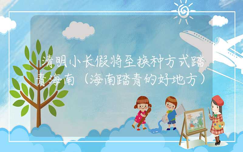 清明小长假将至换种方式踏青海南（海南踏青的好地方）