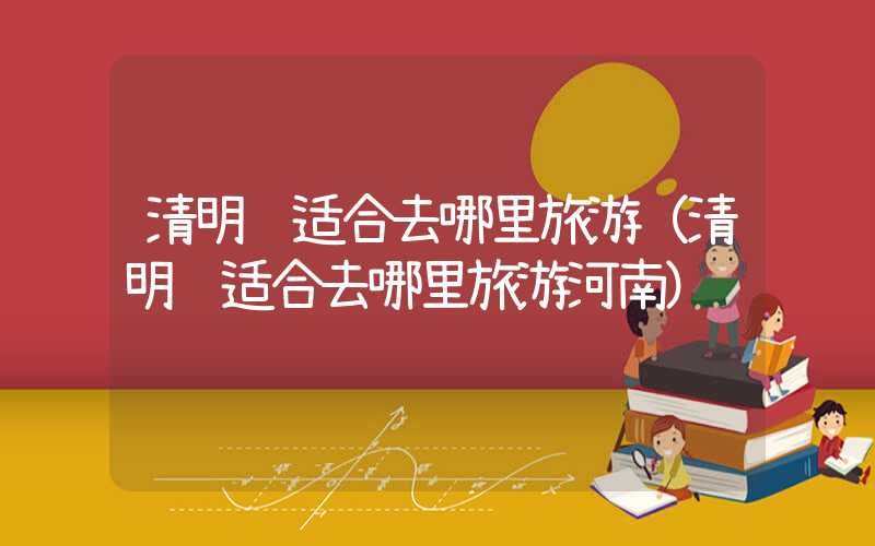 清明节适合去哪里旅游（清明节适合去哪里旅游河南）