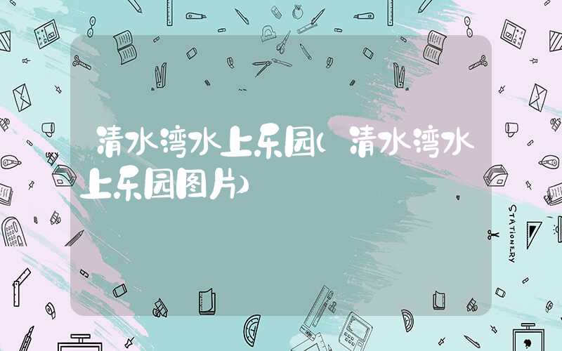 清水湾水上乐园（清水湾水上乐园图片）