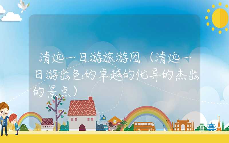 清远一日游旅游团（清远一日游出色的卓越的优异的杰出的景点）