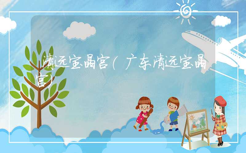 清远宝晶宫（广东清远宝晶宫）