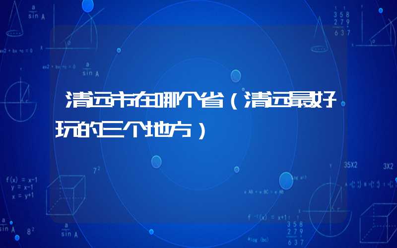 清远市在哪个省(清远最好玩的三个地方)