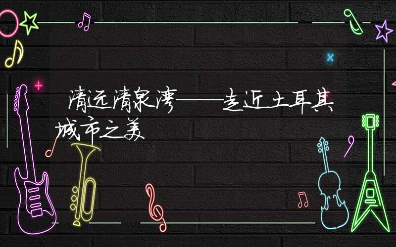 清远清泉湾——走近土耳其城市之美