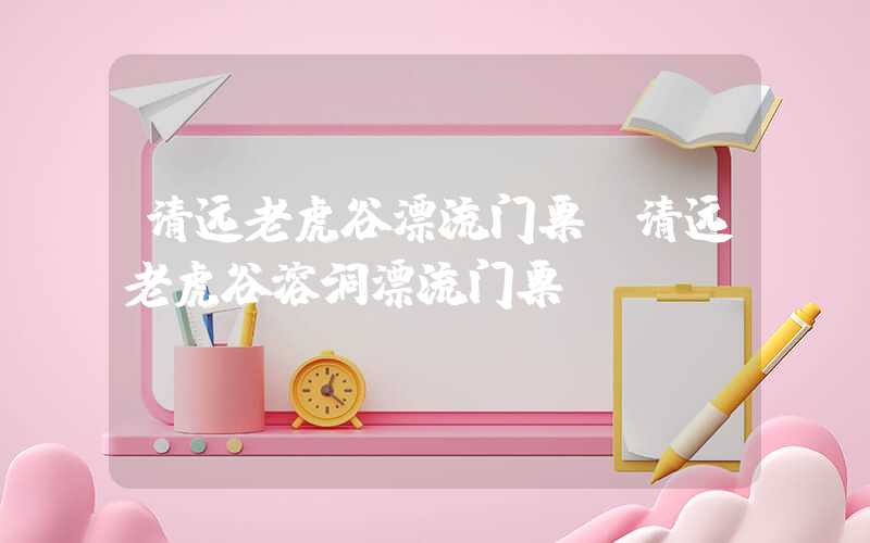 清远老虎谷漂流门票（清远老虎谷溶洞漂流门票）