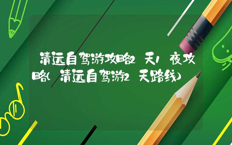 清远自驾游攻略2天1夜攻略（清远自驾游2天路线）