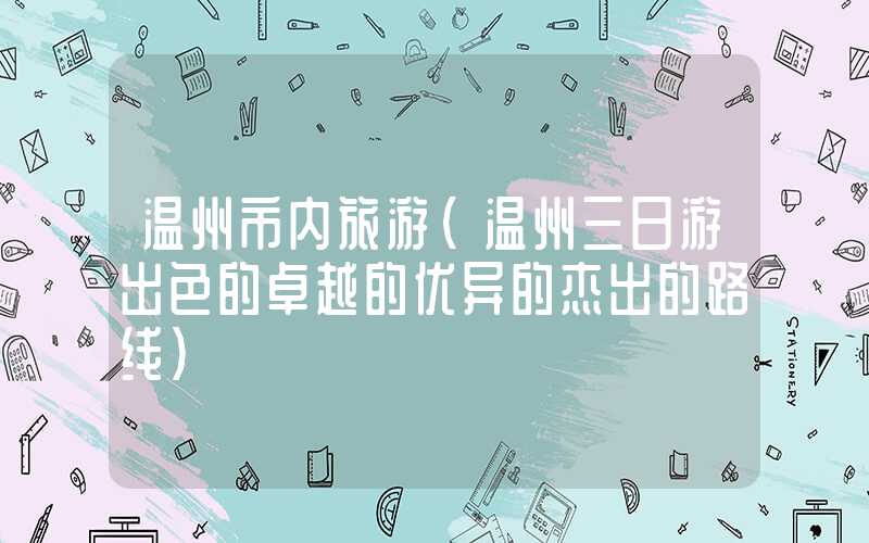温州市内旅游(温州三日游出色的卓越的优异的杰出的路线)