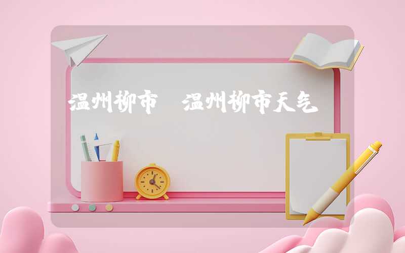 温州柳市（温州柳市天气）