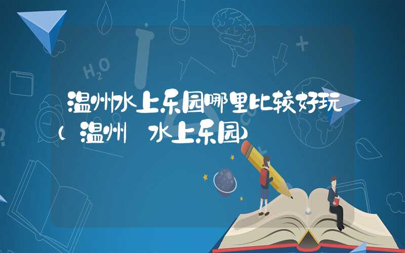 温州水上乐园哪里比较好玩（温州 水上乐园）