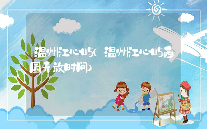 温州江心屿(温州江心屿西园开放时间)