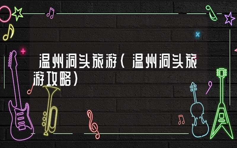 温州洞头旅游(温州洞头旅游攻略)