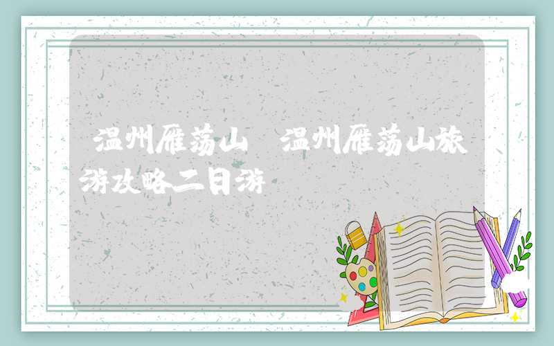 温州雁荡山(温州雁荡山旅游攻略二日游)