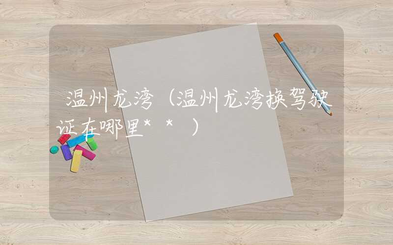 温州龙湾（温州龙湾换驾驶证在哪里**）