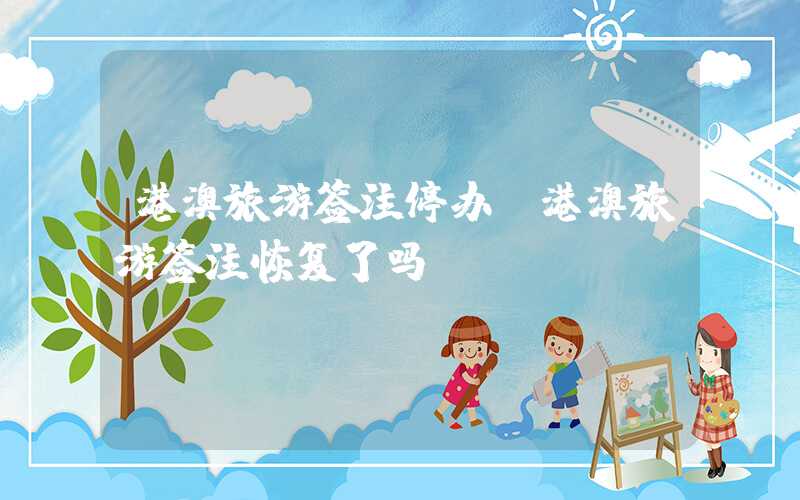 港澳旅游签注停办（港澳旅游签注恢复了吗）