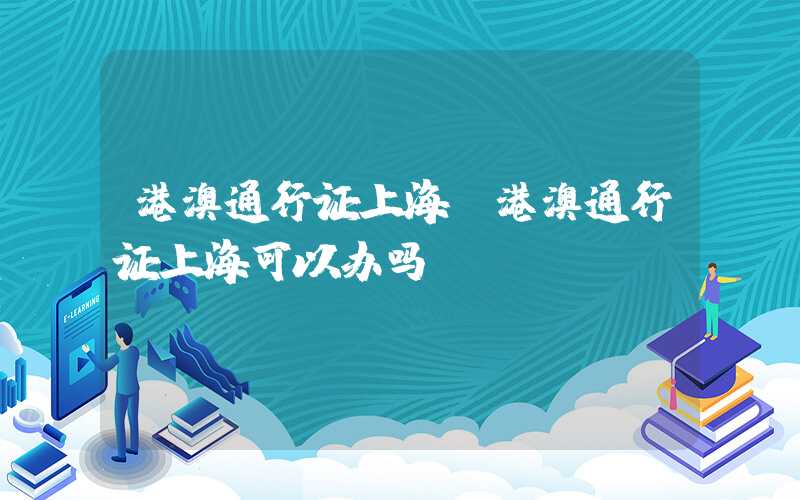 港澳通行证上海（港澳通行证上海可以办吗）