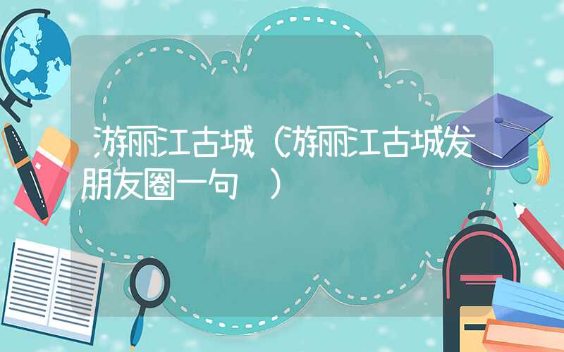 游丽江古城（游丽江古城发朋友圈一句话）