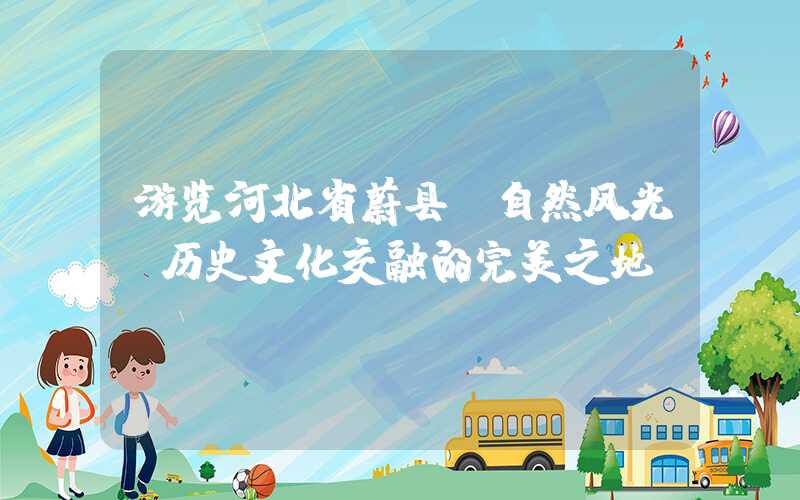 游览河北省蔚县：自然风光、历史文化交融的完美之地。