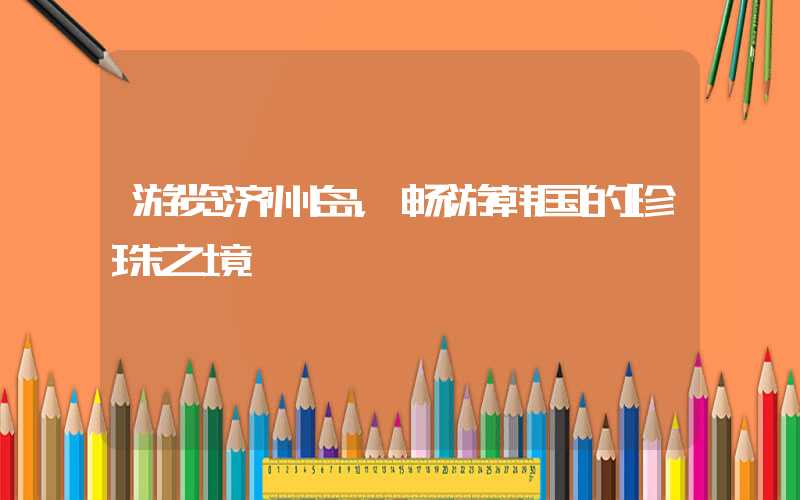 游览济州岛，畅游韩国的珍珠之境