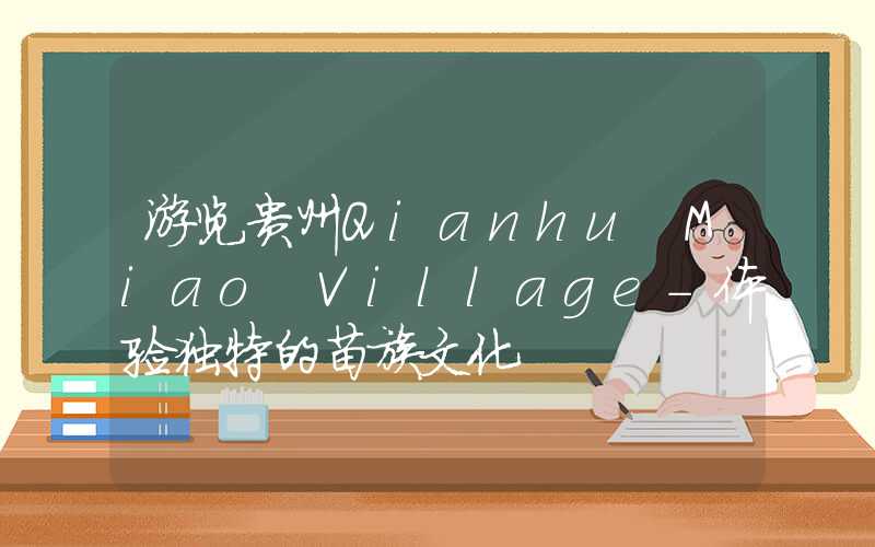 游览贵州Qianhu Miao Village-体验独特的苗族文化