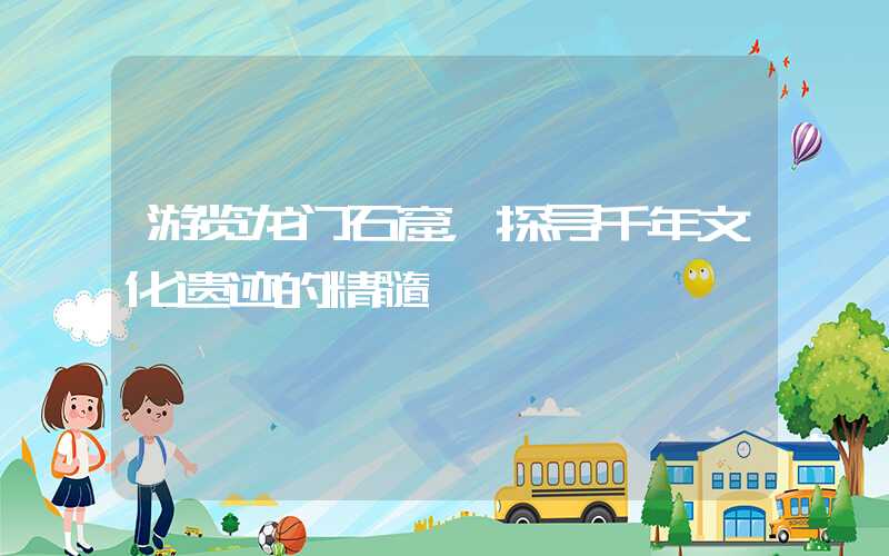 游览龙门石窟，探寻千年文化遗迹的精髓
