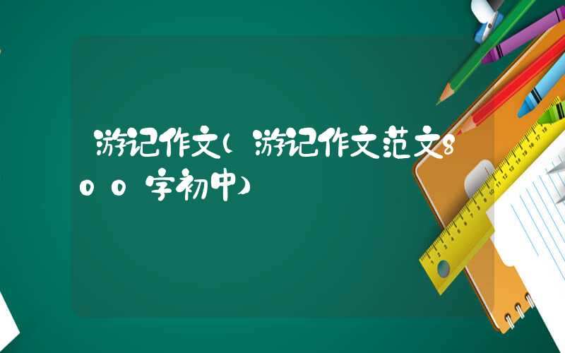 游记作文（游记作文范文800字初中）