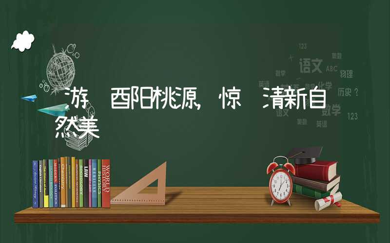 游赏酉阳桃源,惊艳清新自然美