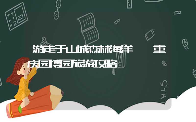 游走于山城森林海洋——重庆园博园旅游攻略