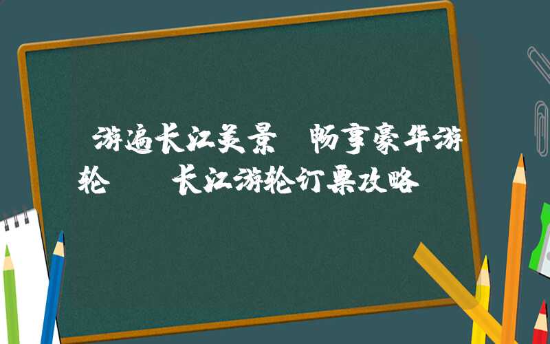 游遍长江美景,畅享豪华游轮——长江游轮订票攻略
