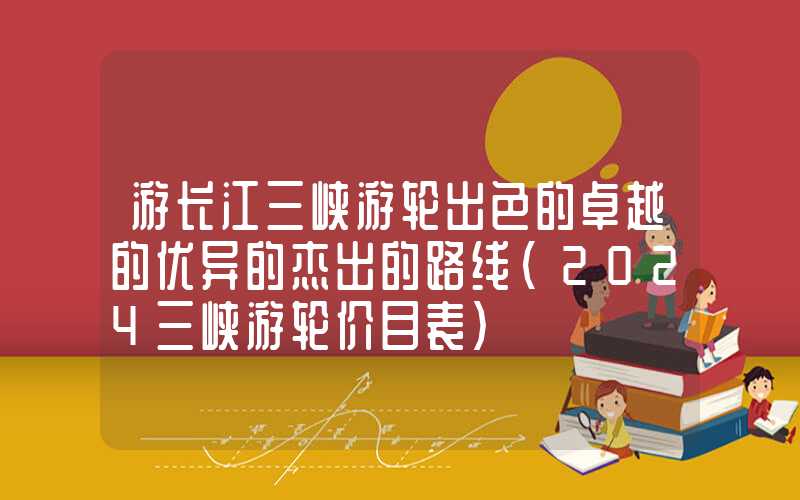 游长江三峡游轮出色的卓越的优异的杰出的路线（2024三峡游轮价目表）