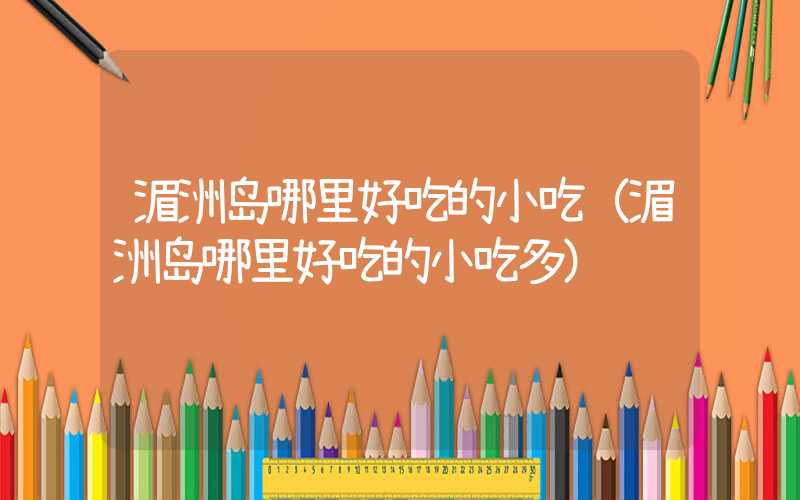 湄洲岛哪里好吃的小吃(湄洲岛哪里好吃的小吃多)