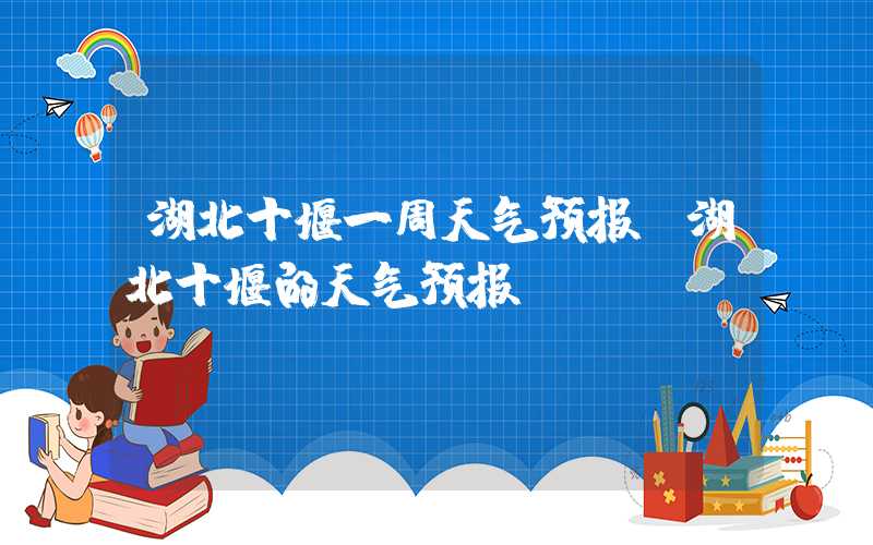 湖北十堰一周天气预报（湖北十堰的天气预报）