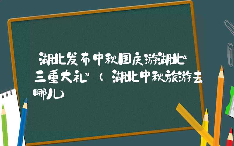 湖北发布中秋国庆游湖北“三重大礼”（湖北中秋旅游去哪儿）