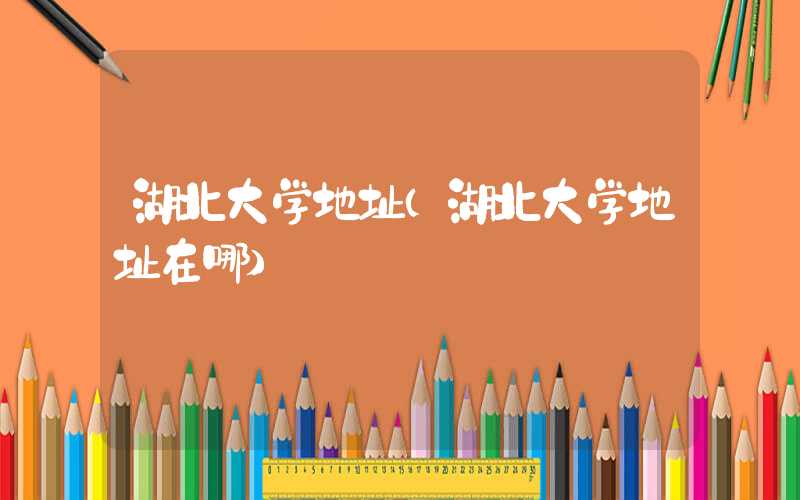 湖北大学地址（湖北大学地址在哪）