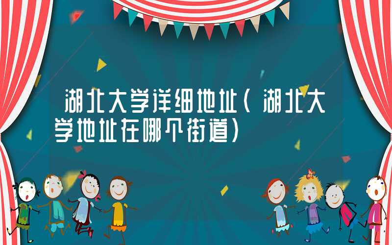 湖北大学详细地址(湖北大学地址在哪个街道)