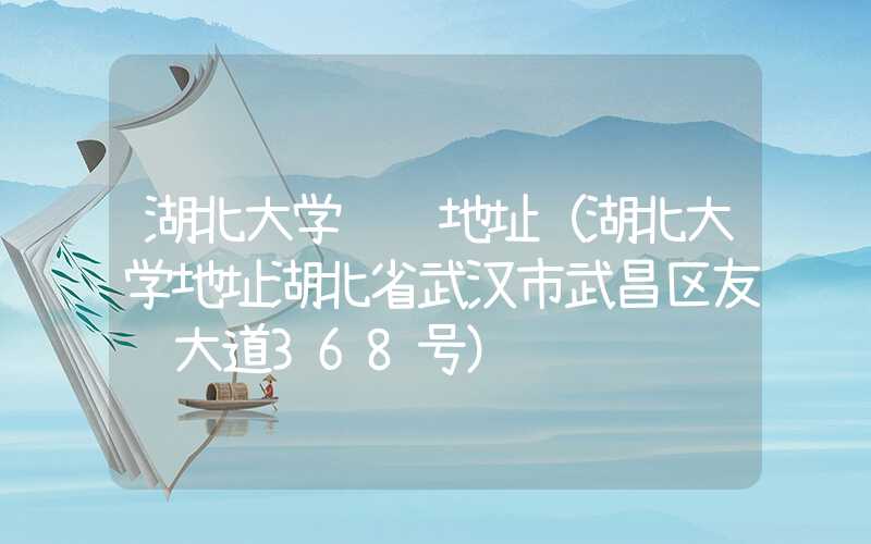 湖北大学详细地址(湖北大学地址湖北省武汉市武昌区友谊大道368号)