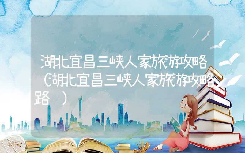 湖北宜昌三峡人家旅游攻略（湖北宜昌三峡人家旅游攻略路线）