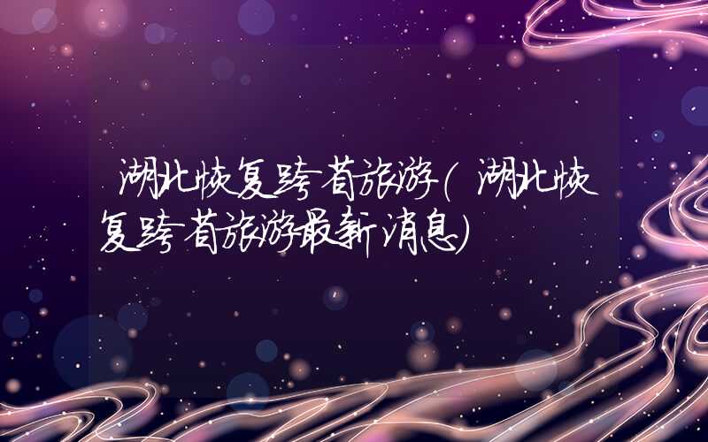 湖北恢复跨省旅游（湖北恢复跨省旅游最新消息）