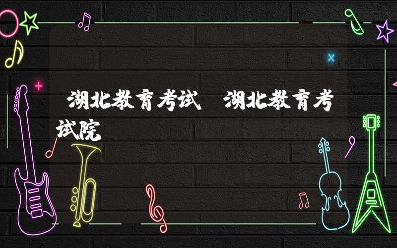 湖北教育考试（湖北教育考试院）