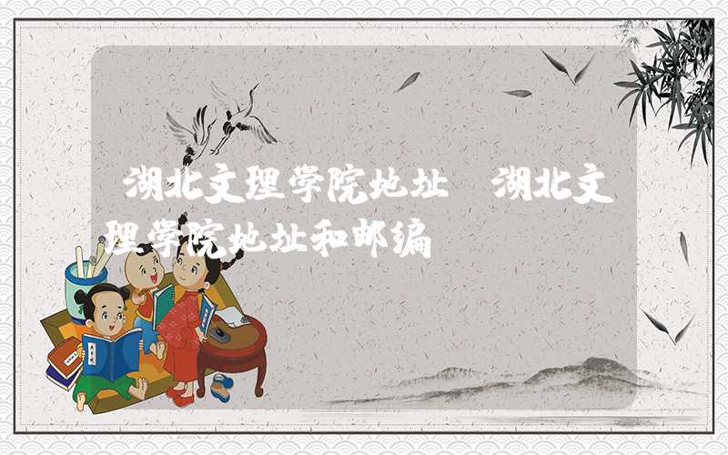 湖北文理学院地址（湖北文理学院地址和邮编）