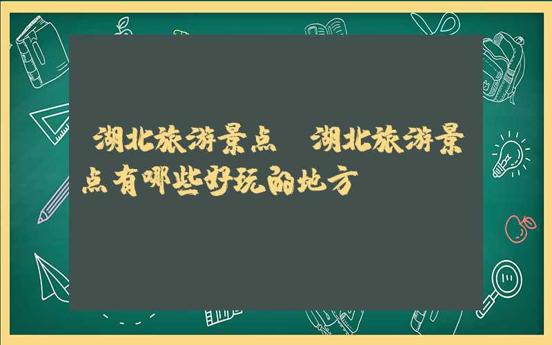 湖北旅游景点（湖北旅游景点有哪些好玩的地方）