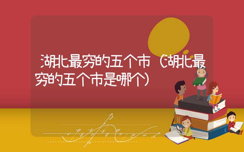 湖北最穷的五个市(湖北最穷的五个市是哪个)