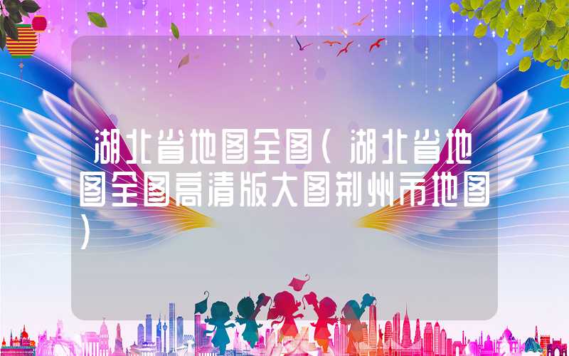 湖北省地图全图（湖北省地图全图高清版大图荆州市地图）