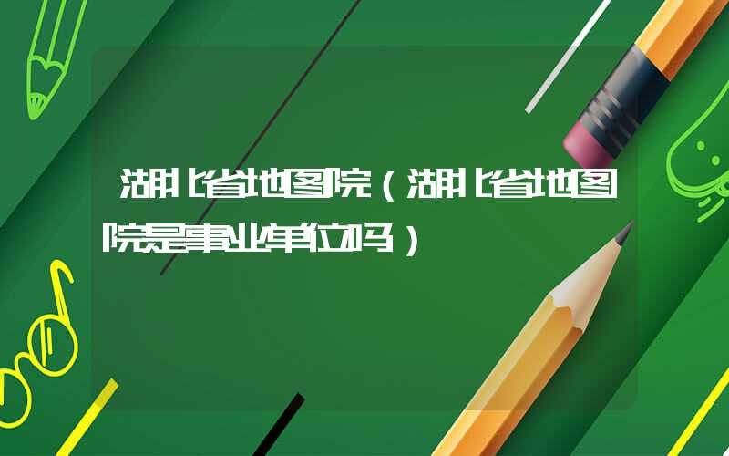 湖北省地图院（湖北省地图院是事业单位吗）