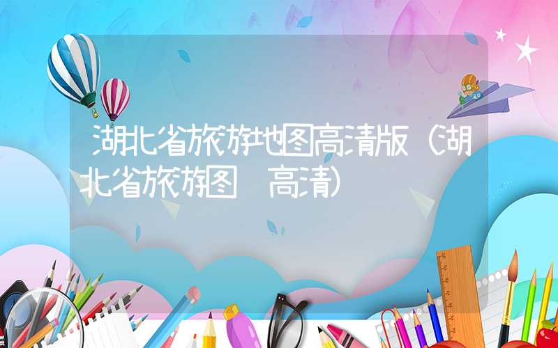 湖北省旅游地图高清版(湖北省旅游图 高清)