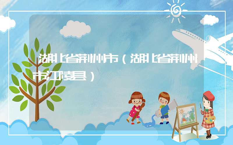 湖北省荆州市（湖北省荆州市江陵县）