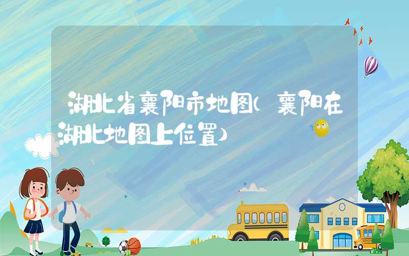 湖北省襄阳市地图(襄阳在湖北地图上位置)