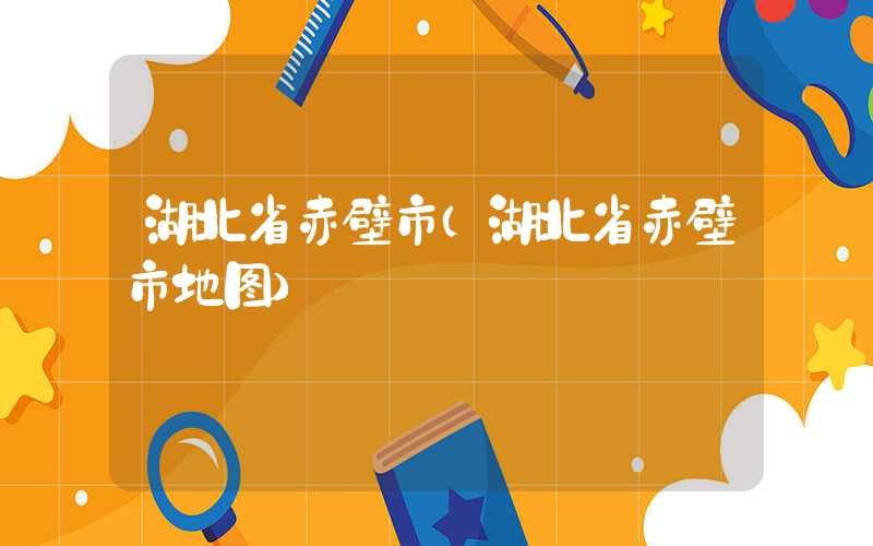湖北省赤壁市（湖北省赤壁市地图）