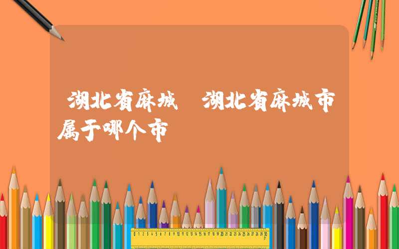 湖北省麻城（湖北省麻城市属于哪个市）
