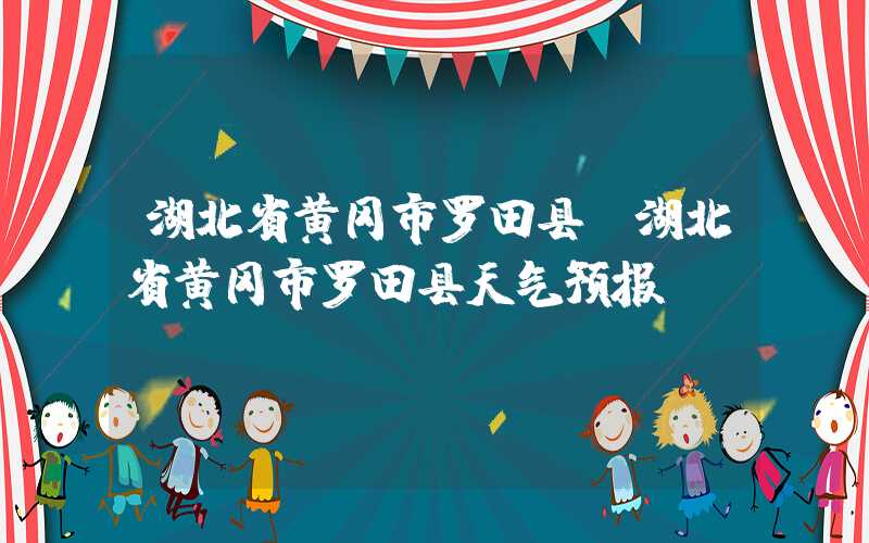 湖北省黄冈市罗田县（湖北省黄冈市罗田县天气预报）