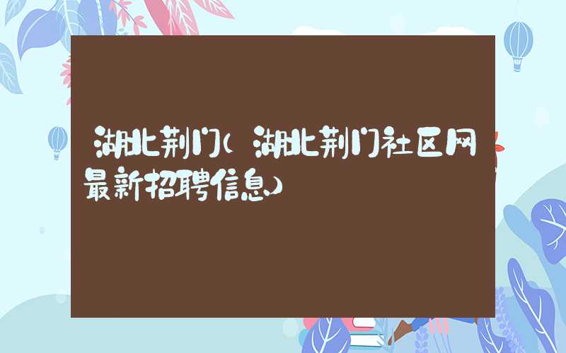 湖北荆门（湖北荆门社区网最新招聘信息）
