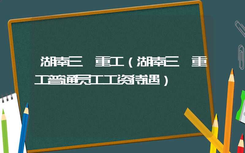 湖南三一重工（湖南三一重工普通员工工资待遇）